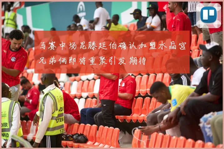 马赛中场昆滕廷伯确认加盟水晶宫兄弟俩即将重聚引发期待