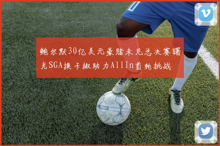 鲍尔默30亿美元豪赌未见总决赛曙光SGA换卡椒助力AllIn首轮挑战