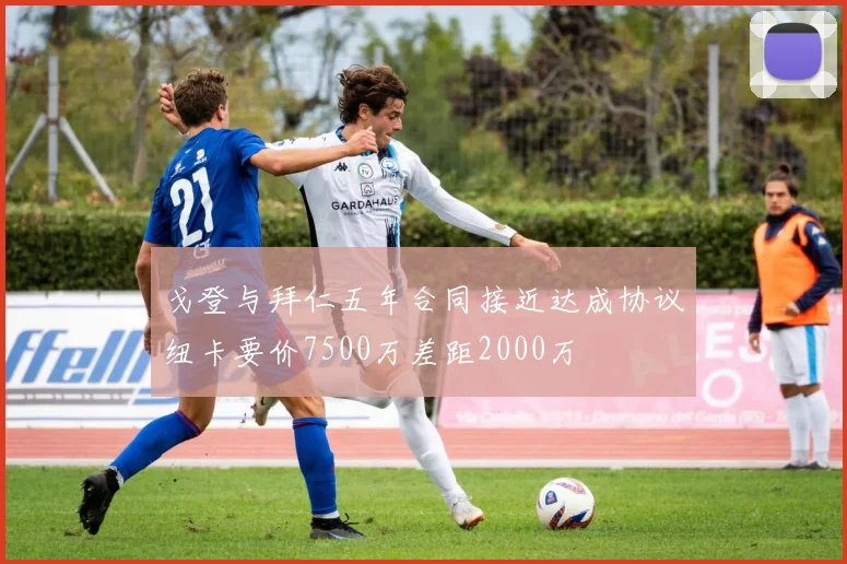 戈登与拜仁五年合同接近达成协议纽卡要价7500万差距2000万
