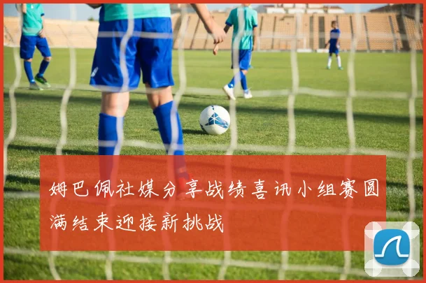姆巴佩社媒分享战绩喜讯小组赛圆满结束迎接新挑战