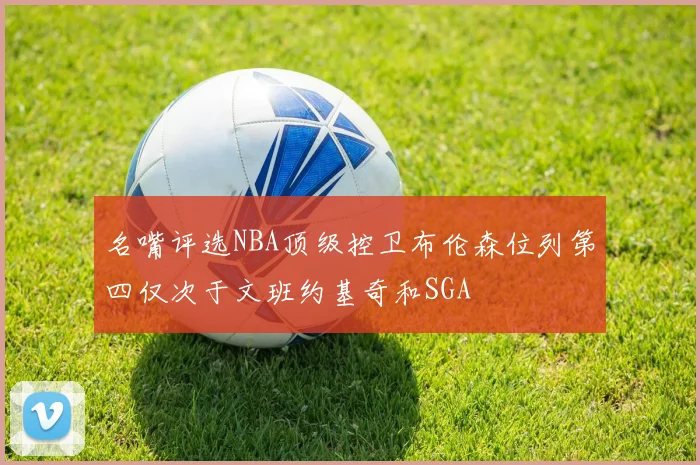 名嘴评选NBA顶级控卫布伦森位列第四仅次于文班约基奇和SGA