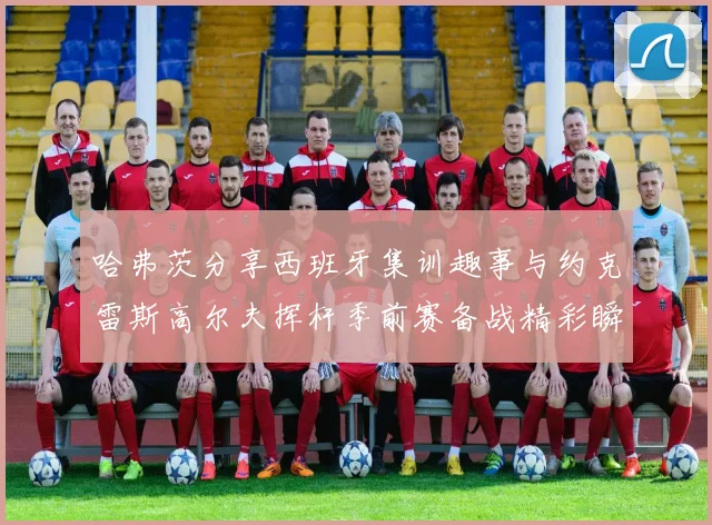 哈弗茨分享西班牙集训趣事与约克雷斯高尔夫挥杆季前赛备战精彩瞬间