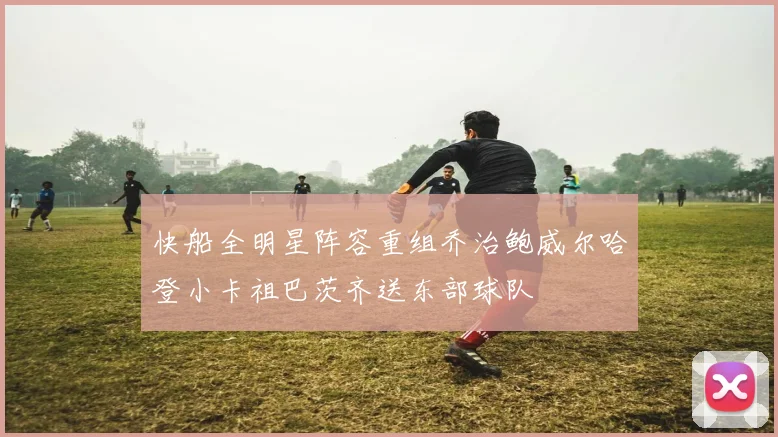 快船全明星阵容重组乔治鲍威尔哈登小卡祖巴茨齐送东部球队