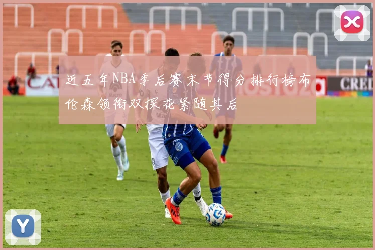 近五年NBA季后赛末节得分排行榜布伦森领衔双探花紧随其后