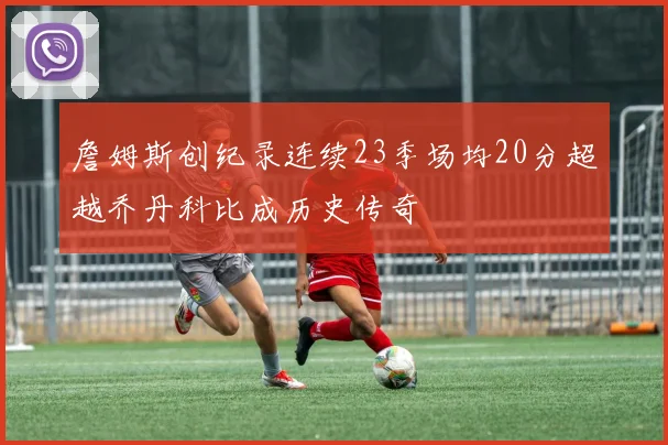 詹姆斯创纪录连续23季场均20分超越乔丹科比成历史传奇