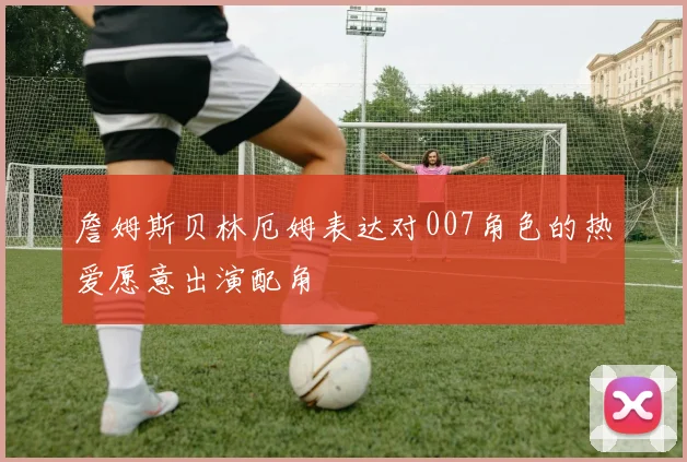 詹姆斯贝林厄姆表达对007角色的热爱愿意出演配角