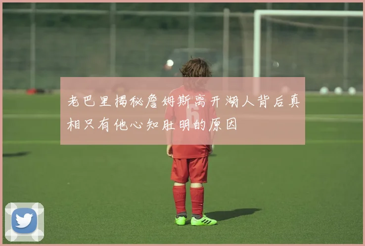 老巴里揭秘詹姆斯离开湖人背后真相只有他心知肚明的原因