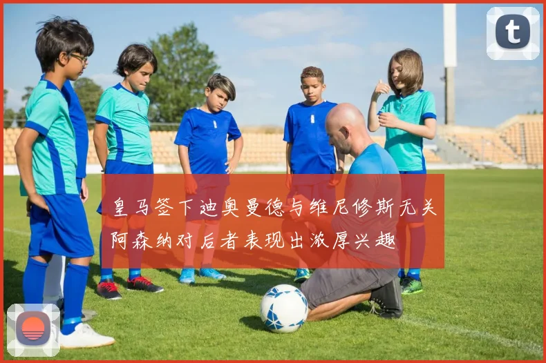 皇马签下迪奥曼德与维尼修斯无关阿森纳对后者表现出浓厚兴趣