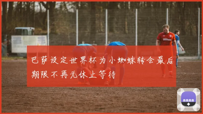 巴萨设定世界杯为小蜘蛛转会最后期限不再无休止等待