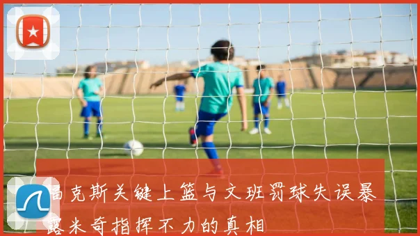 福克斯关键上篮与文班罚球失误暴露米奇指挥不力的真相