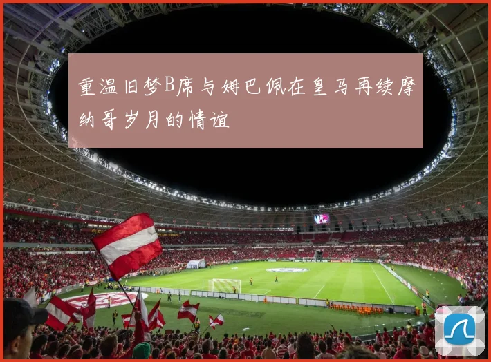 重温旧梦B席与姆巴佩在皇马再续摩纳哥岁月的情谊