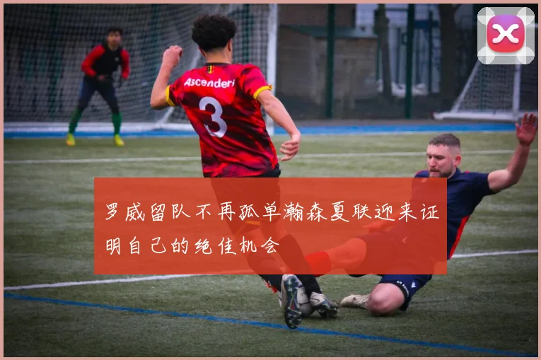 罗威留队不再孤单瀚森夏联迎来证明自己的绝佳机会