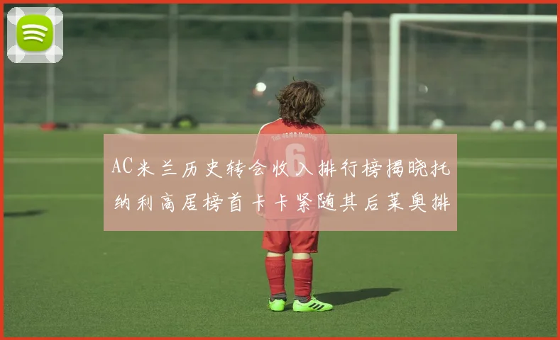 AC米兰历史转会收入排行榜揭晓托纳利高居榜首卡卡紧随其后莱奥排名第四