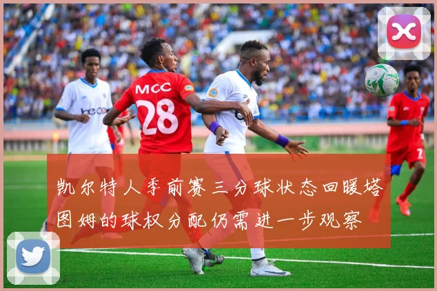 凯尔特人季前赛三分球状态回暖塔图姆的球权分配仍需进一步观察
