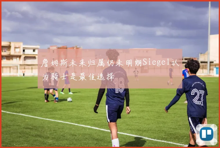 詹姆斯未来归属仍未明朗Siegel认为骑士是最佳选择