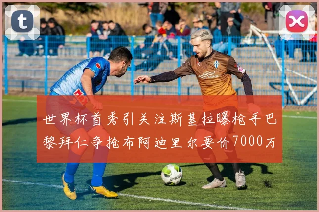 世界杯首秀引关注斯基拉曝枪手巴黎拜仁争抢布阿迪里尔要价7000万欧元