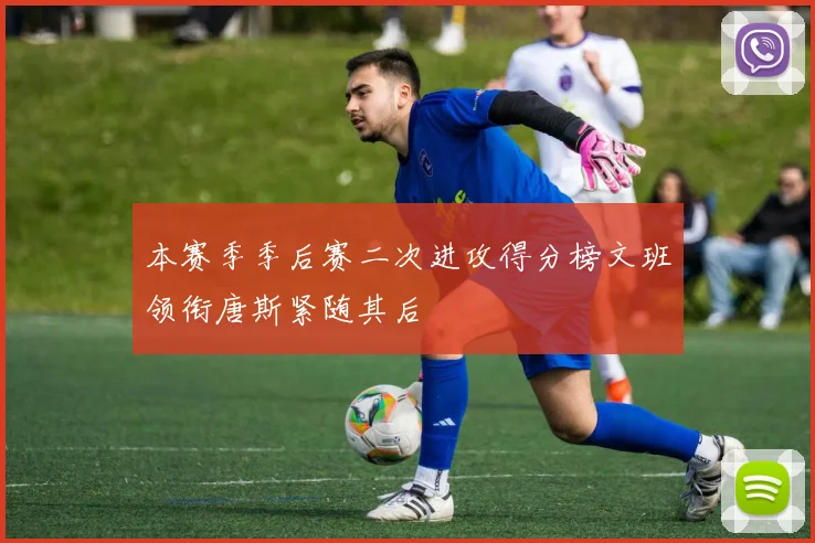 本赛季季后赛二次进攻得分榜文班领衔唐斯紧随其后