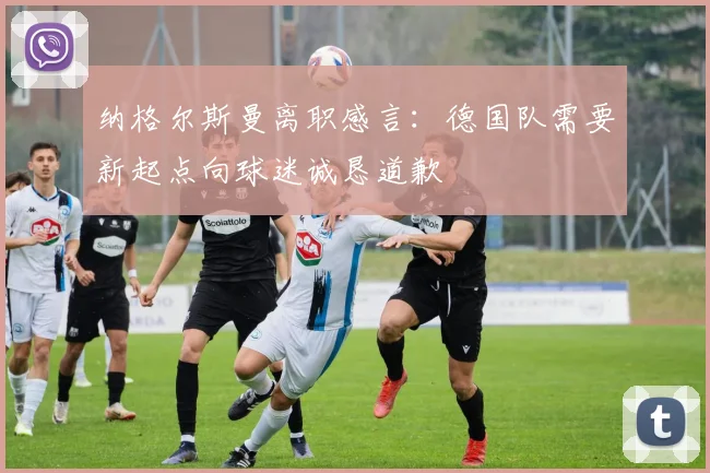纳格尔斯曼离职感言：德国队需要新起点向球迷诚恳道歉