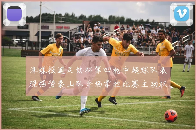 津媒报道足协杯第四轮中超球队表现强势泰山队全场掌控比赛主动权