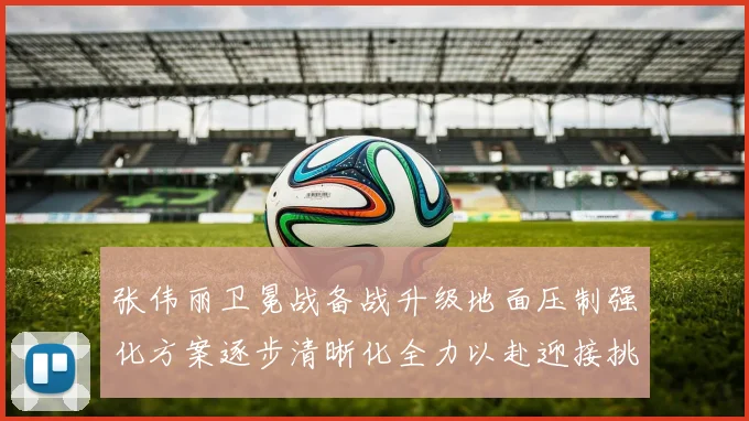 张伟丽卫冕战备战升级地面压制强化方案逐步清晰化全力以赴迎接挑战